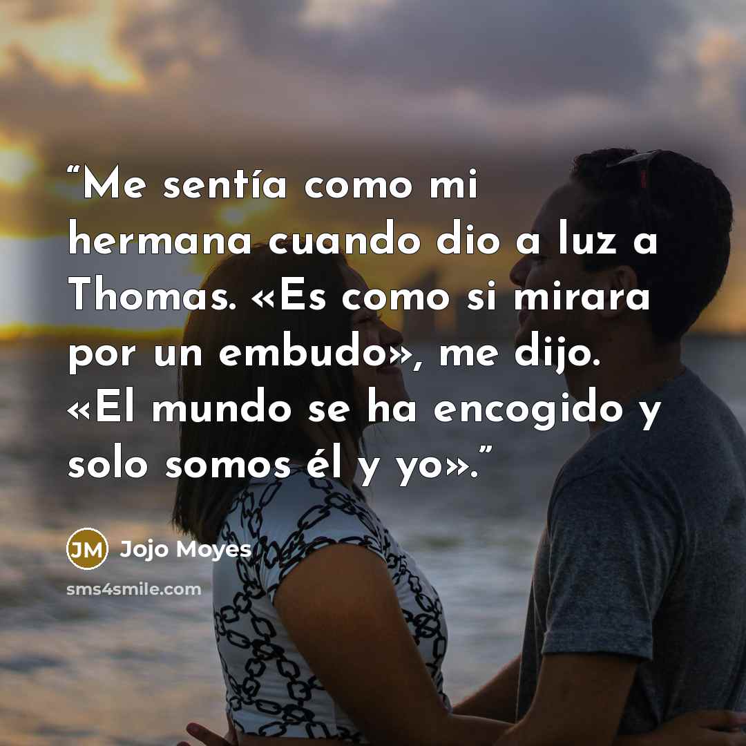 “Me sentía como mi hermana cuando dio a luz a Thomas. «Es como si mirara por un embudo», me dijo. «El mundo se ha encogido y solo somos él y yo».” quote by Jojo Moyes
