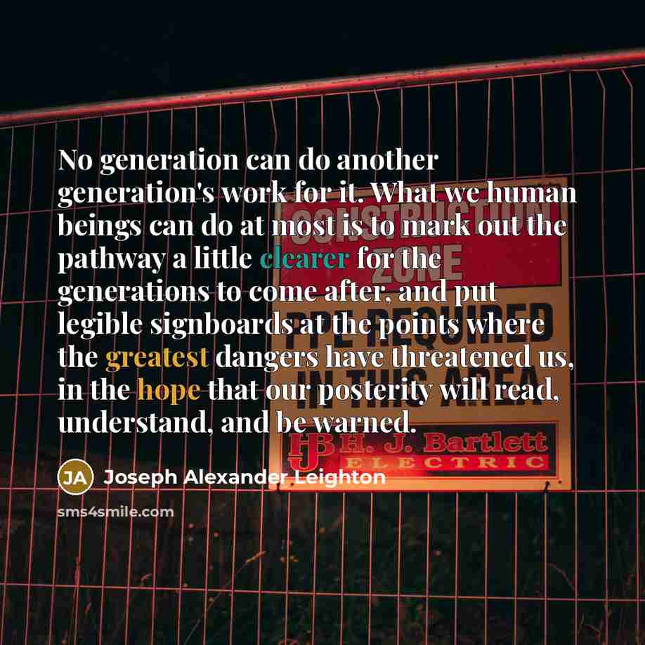 “No generation can do another generation's work for it. What we human beings can do at most is to mark out the pathway a little clearer for the generations to come after, and put legible signboards at the points where the greatest dangers have threatened us, in the hope that our posterity will…” quote by Joseph Alexander Leighton