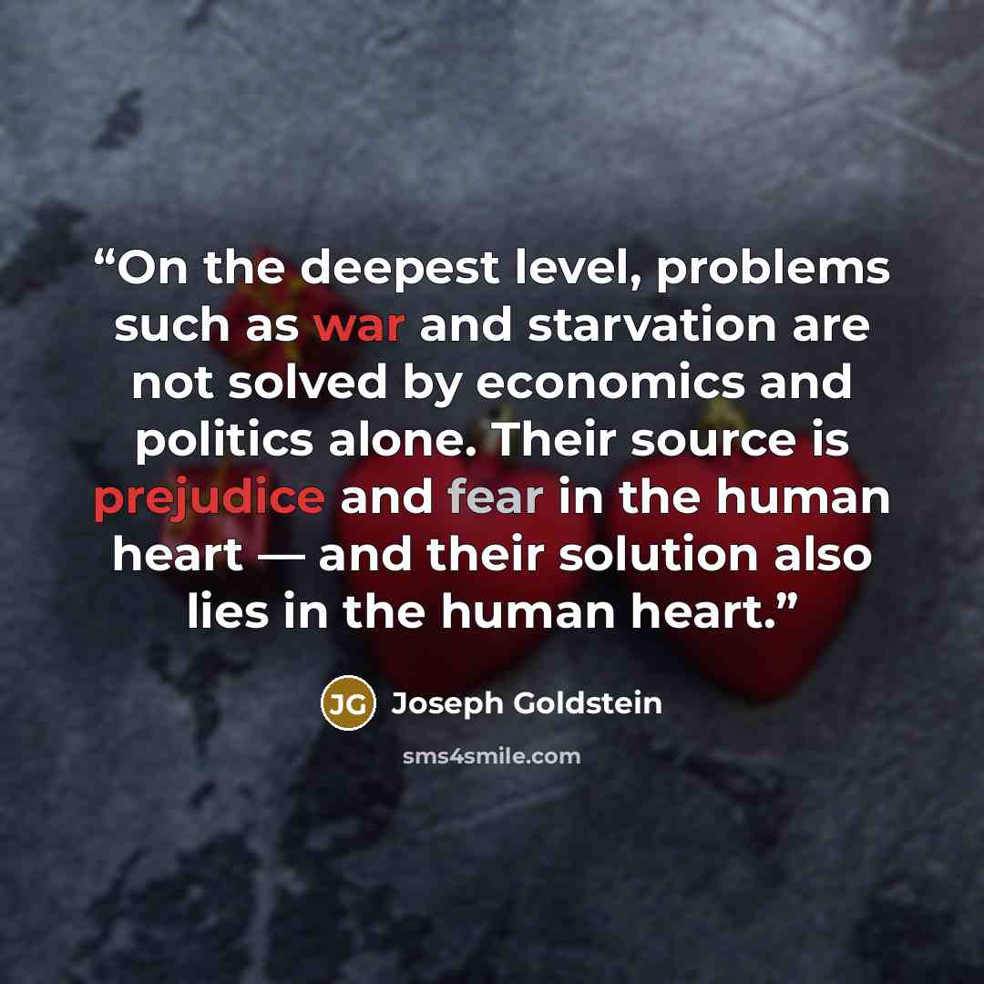 “On the deepest level, problems such as war and starvation are not solved by economics and politics alone. Their source is prejudice and fear in the human heart — and their solution also lies in the human heart.” quote by Joseph Goldstein