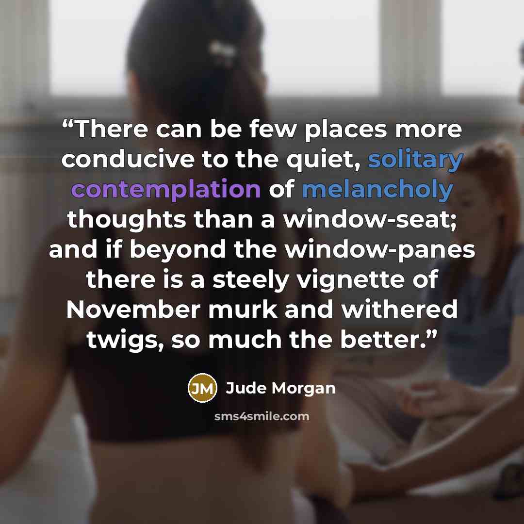 “There can be few places more conducive to the quiet, solitary contemplation of melancholy thoughts than a window-seat; and if beyond the window-panes there is a steely vignette of November murk and withered twigs, so much the better.” quote by Jude Morgan