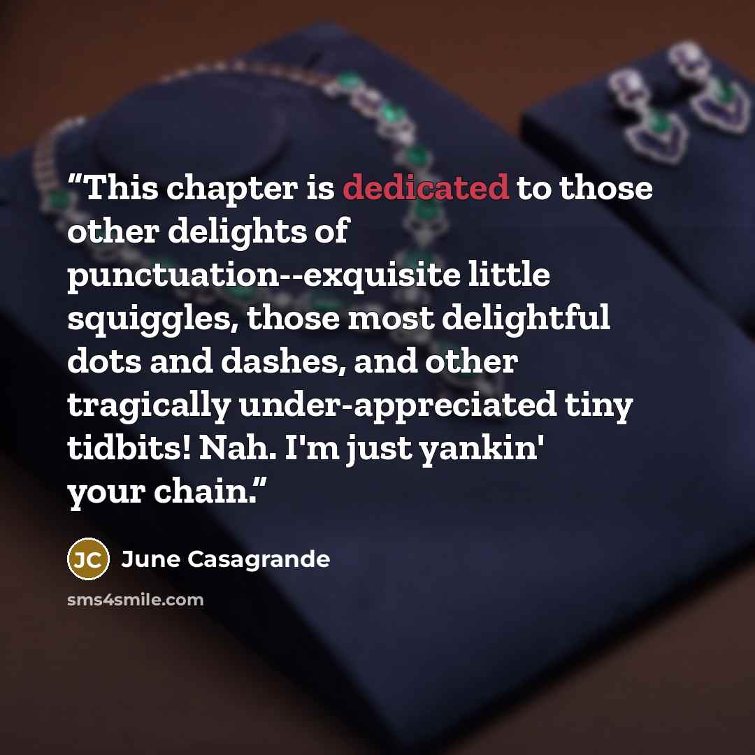“This chapter is dedicated to those other delights of punctuation--exquisite little squiggles, those most delightful dots and dashes, and other tragically under-appreciated tiny tidbits! Nah. I'm just yankin' your chain.” quote by June Casagrande