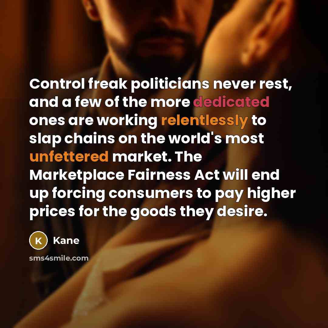 “Control freak politicians never rest, and a few of the more dedicated ones are working relentlessly to slap chains on the world's most unfettered market. The Marketplace Fairness Act will end up forcing consumers to pay higher prices for the goods they desire.” quote by Kane