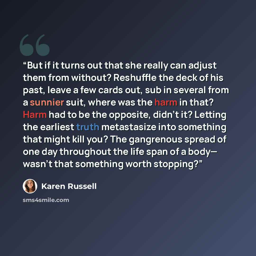 “But if it turns out that she really can adjust them from without? Reshuffle the deck of his past, leave a few cards out, sub in several from a sunnier suit, where was the harm in that? Harm had to be the opposite, didn’t it? Letting the earliest truth metastasize into something that might kill…” quote by Karen Russell