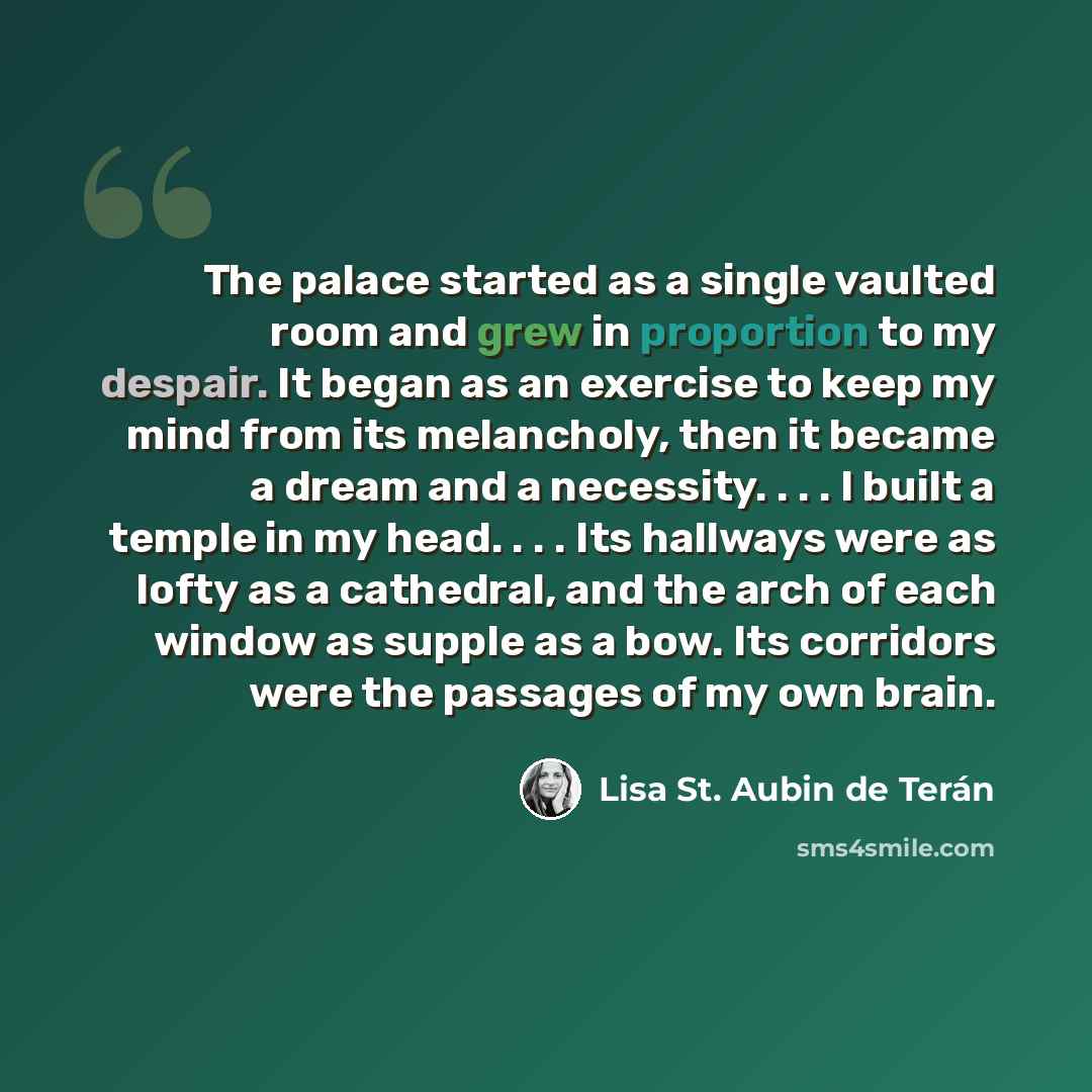 “The palace started as a single vaulted room and grew in proportion to my despair. It began as an exercise to keep my mind from its melancholy, then it became a dream and a necessity. . . . I built a temple in my head. . . . Its hallways were as lofty as a cathedral, and the arch of each window as…” quote by Lisa St. Aubin de Terán