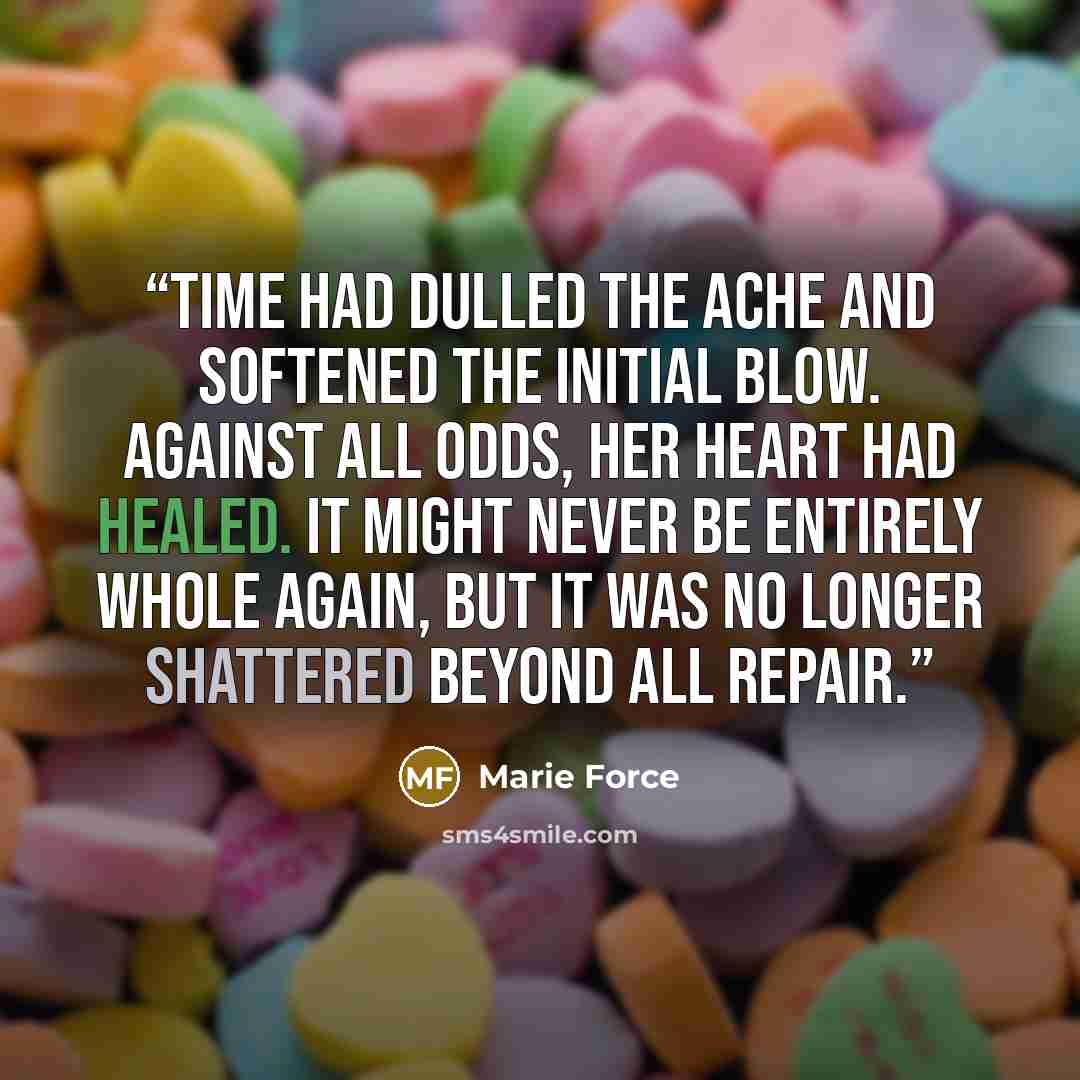 “Time had dulled the ache and softened the initial blow. Against all odds, her heart had healed. It might never be entirely whole again, but it was no longer shattered beyond all repair.” quote by Marie Force