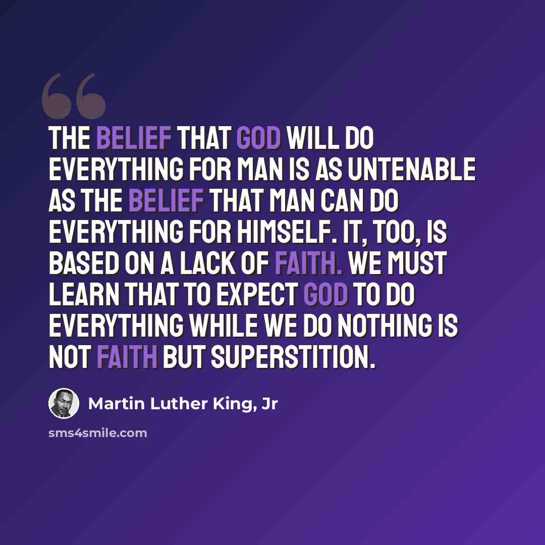 “The belief that God will do everything for man is as untenable as the belief that man can do everything for himself. It, too, is based on a lack of faith. We must learn that to expect God to do everything while we do nothing is not faith but superstition.” quote by Martin Luther King, Jr