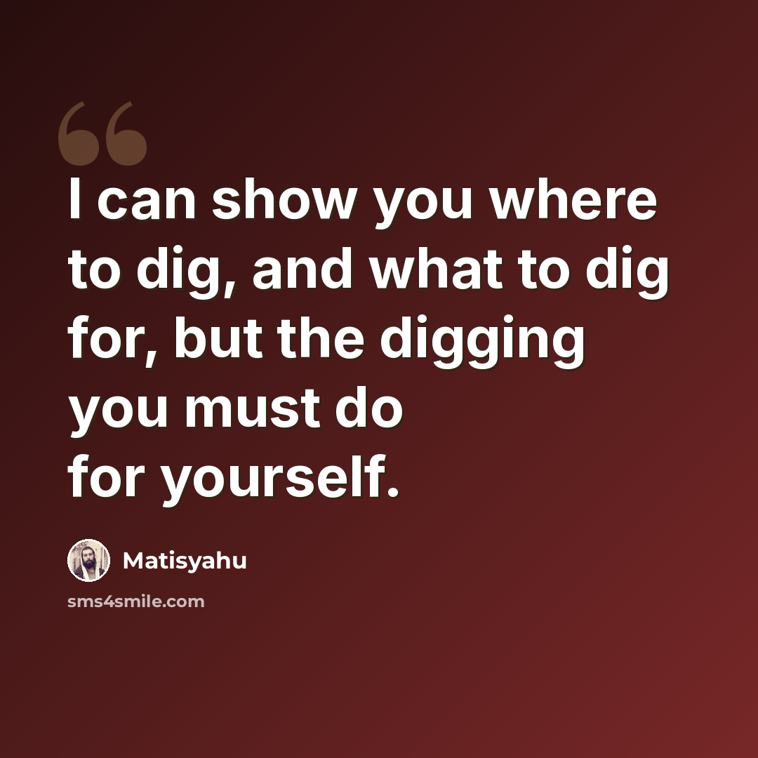 “I can show you where to dig, and what to dig for, but the digging you must do for yourself.” quote by Matisyahu