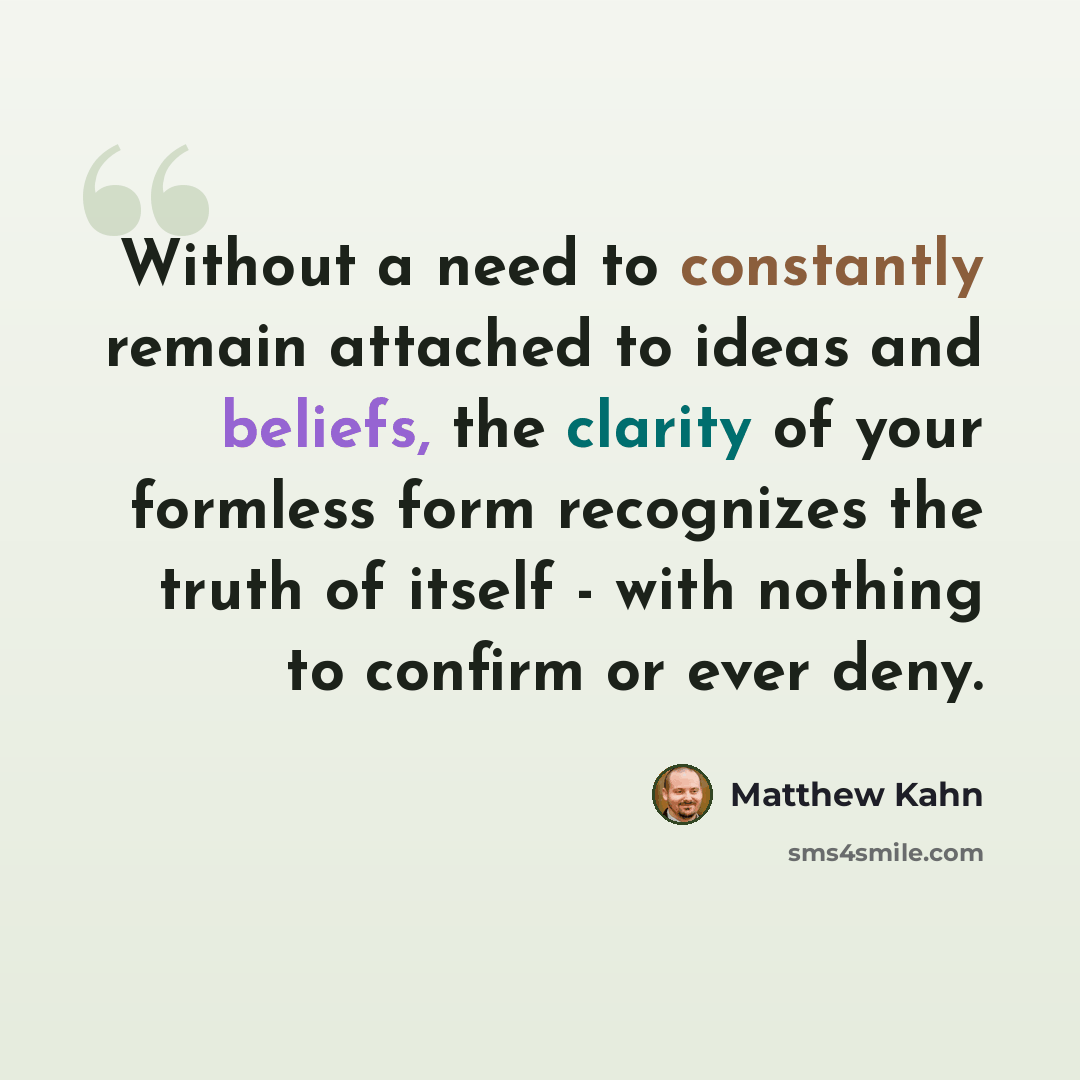 “Without a need to constantly remain attached to ideas and beliefs, the clarity of your formless form recognizes the truth of itself - with nothing to confirm or ever deny.” quote by Matthew Kahn