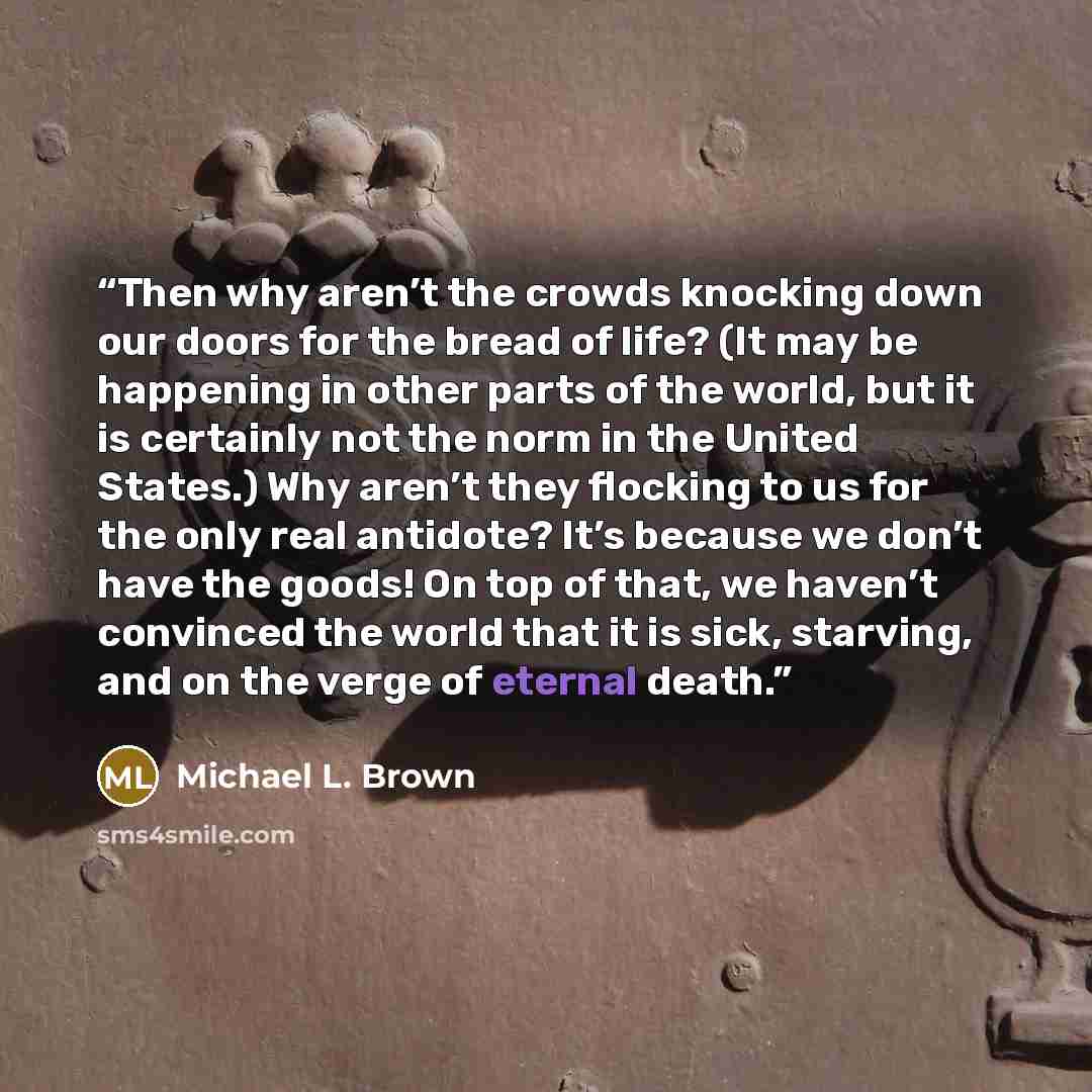 “Then why aren’t the crowds knocking down our doors for the bread of life? (It may be happening in other parts of the world, but it is certainly not the norm in the United States.) Why aren’t they flocking to us for the only real antidote? It’s because we don’t have the goods! On top of that, we…” quote by Michael L. Brown