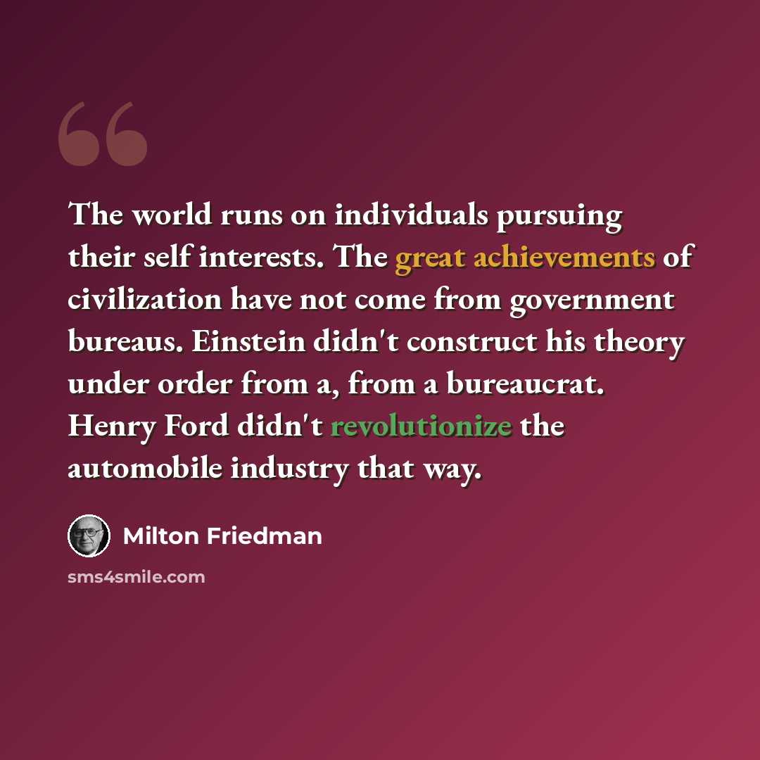 “The world runs on individuals pursuing their self interests. The great achievements of civilization have not come from government bureaus. Einstein didn't construct his theory under order from a, from a bureaucrat. Henry Ford didn't revolutionize the automobile industry that way.” quote by Milton Friedman