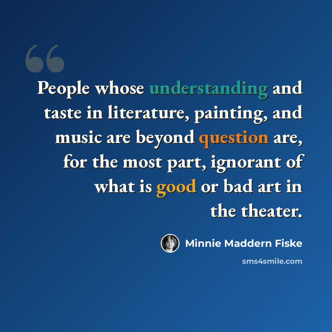 “People whose understanding and taste in literature, painting, and music are beyond question are, for the most part, ignorant of what is good or bad art in the theater.” quote by Minnie Maddern Fiske