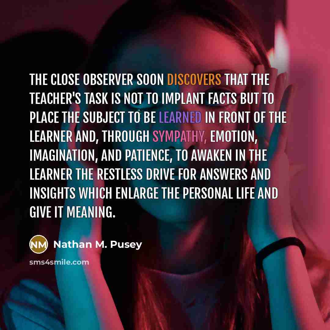 “The close observer soon discovers that the teacher's task is not to implant facts but to place the subject to be learned in front of the learner and, through sympathy, emotion, imagination, and patience, to awaken in the learner the restless drive for answers and insights which enlarge the…” quote by Nathan M. Pusey
