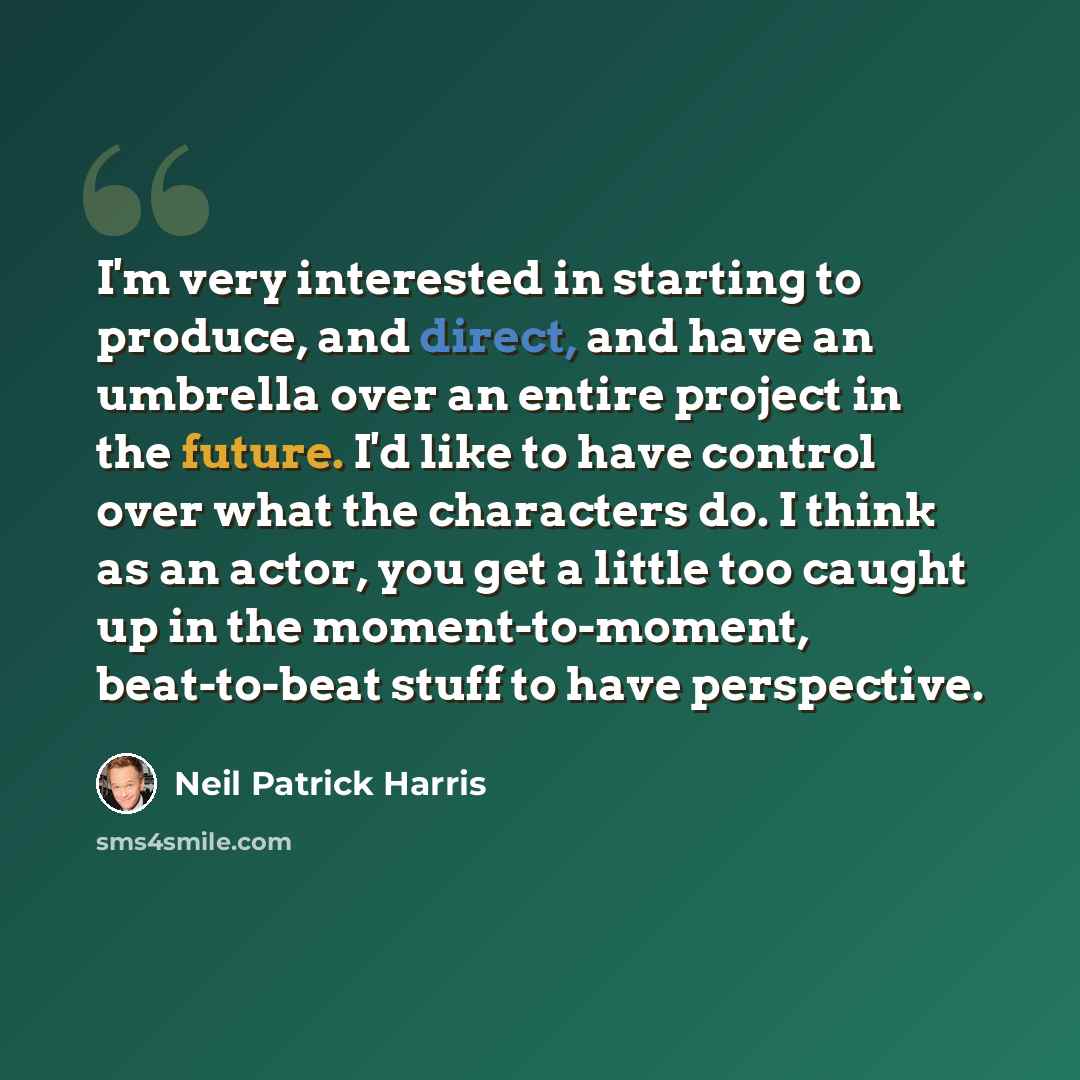 “I'm very interested in starting to produce, and direct, and have an umbrella over an entire project in the future. I'd like to have control over what the characters do. I think as an actor, you get a little too caught up in the moment-to-moment, beat-to-beat stuff to have perspective.” quote by Neil Patrick Harris