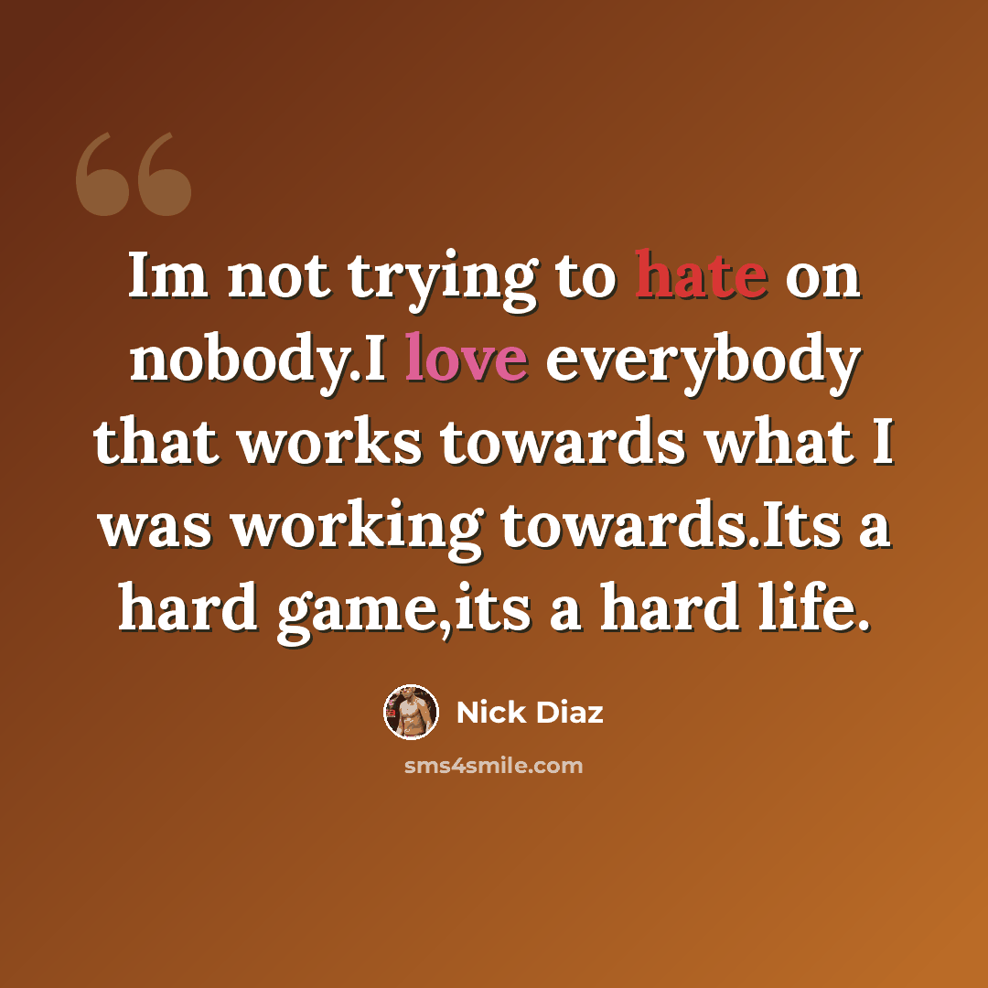 “Im not trying to hate on nobody.I love everybody that works towards what I was working towards.Its a hard game,its a hard life.” quote by Nick Diaz