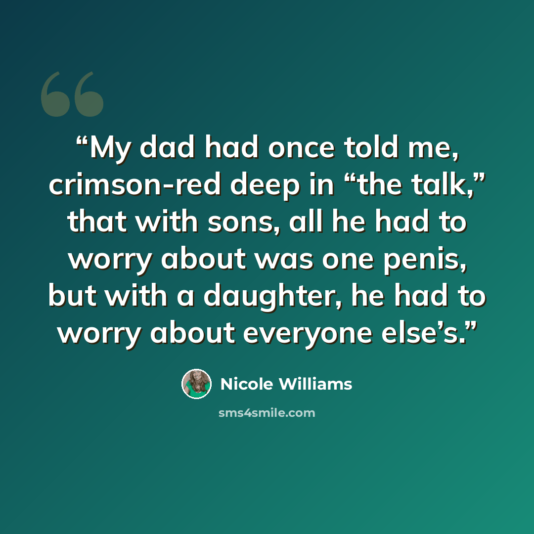 “My dad had once told me, crimson-red deep in “the talk,” that with sons, all he had to worry about was one penis, but with a daughter, he had to worry about everyone else’s.” quote by Nicole Williams