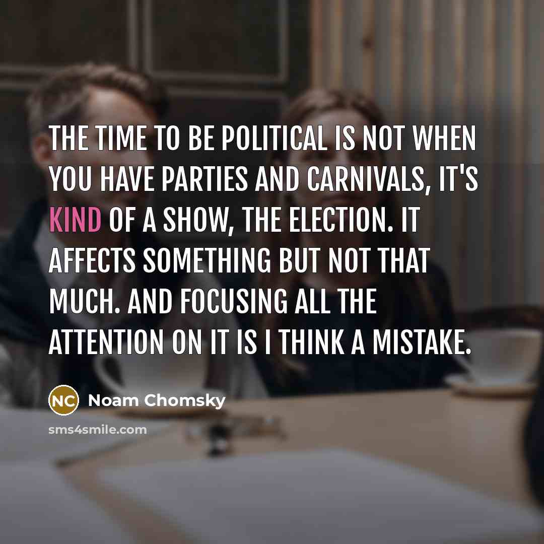 “The time to be political is not when you have parties and carnivals, it's kind of a show, the election. It affects something but not that much. And focusing all the attention on it is I think a mistake.” quote by Noam Chomsky