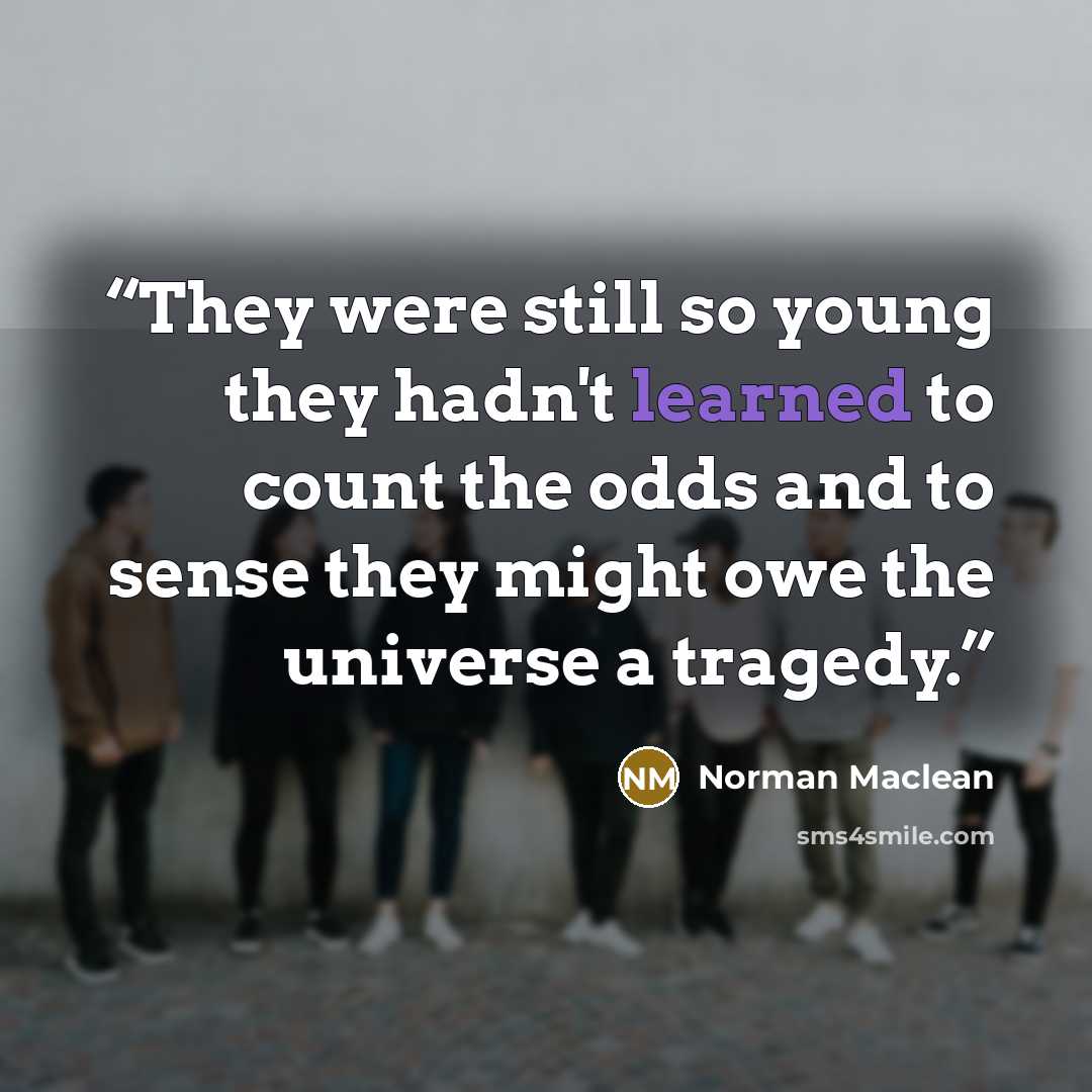 “They were still so young they hadn't learned to count the odds and to sense they might owe the universe a tragedy.” quote by Norman Maclean