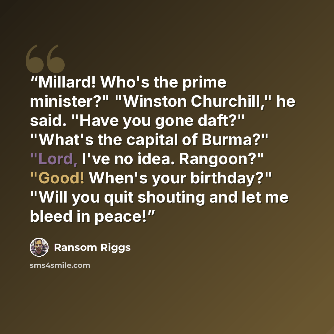 “Millard! Who's the prime minister?" "Winston Churchill," he said. "Have you gone daft?" "What's the capital of Burma?" "Lord, I've no idea. Rangoon?" "Good! When's your birthday?" "Will you quit shouting and let me bleed in peace!” quote by Ransom Riggs