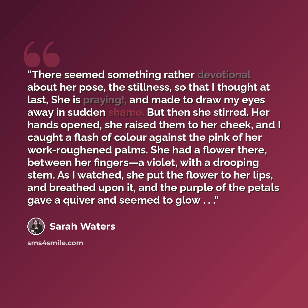 “There seemed something rather devotional about her pose, the still­ness, so that I thought at last, She is praying!, and made to draw my eyes away in sudden shame. But then she stirred. Her hands opened, she raised them to her cheek, and I caught a flash of colour against the pink of her…” quote by Sarah Waters