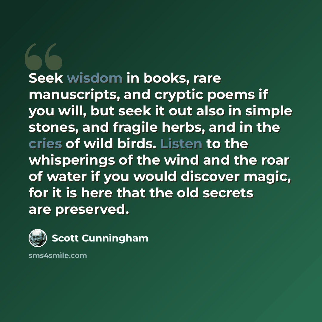 “Seek wisdom in books, rare manuscripts, and cryptic poems if you will, but seek it out also in simple stones, and fragile herbs, and in the cries of wild birds. Listen to the whisperings of the wind and the roar of water if you would discover magic, for it is here that the old secrets are preserved.” quote by Scott Cunningham