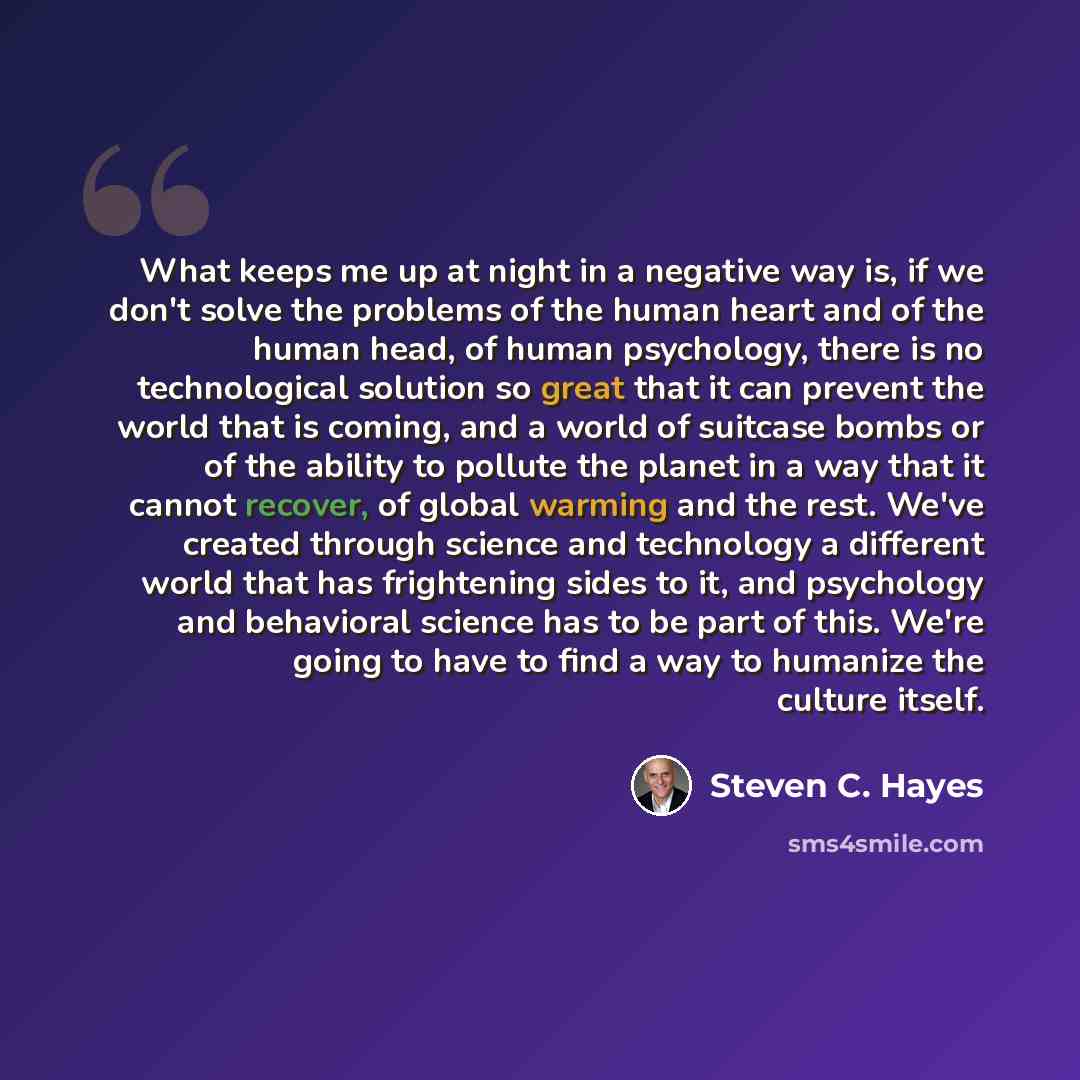 “What keeps me up at night in a negative way is, if we don't solve the problems of the human heart and of the human head, of human psychology, there is no technological solution so great that it can prevent the world that is coming, and a world of suitcase bombs or of the ability to pollute the…” quote by Steven C. Hayes