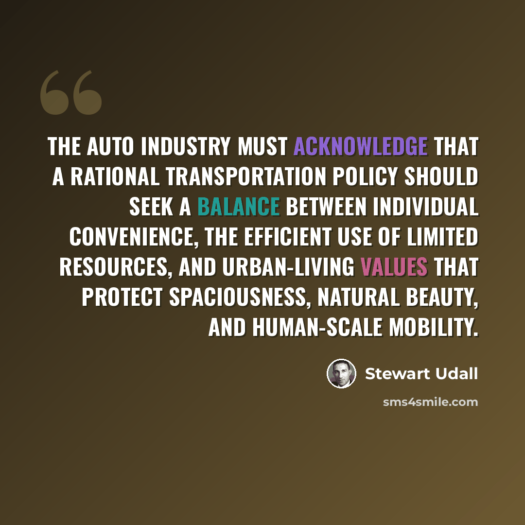 “The auto industry must acknowledge that a rational transportation policy should seek a balance between individual convenience, the efficient use of limited resources, and urban-living values that protect spaciousness, natural beauty, and human-scale mobility.” quote by Stewart Udall