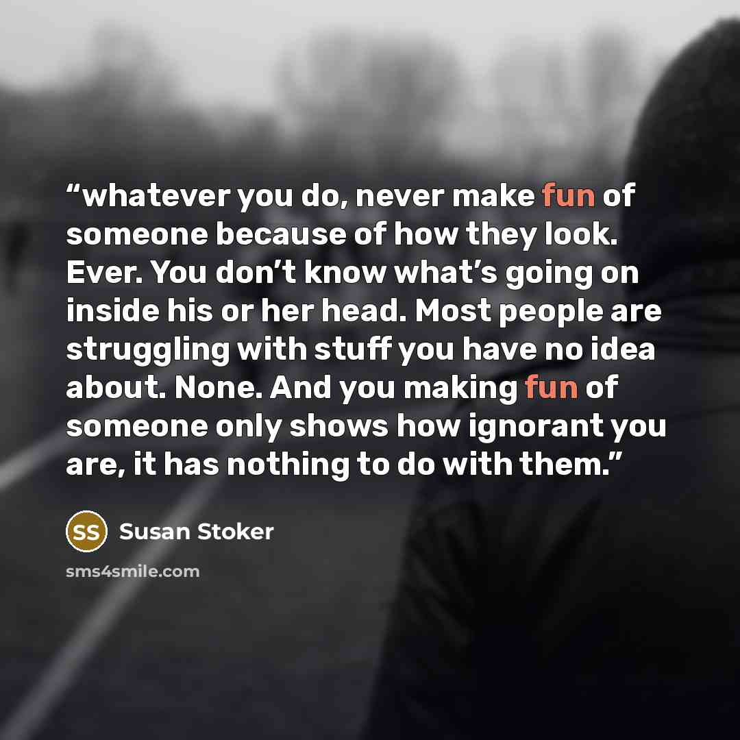 “whatever you do, never make fun of someone because of how they look. Ever. You don’t know what’s going on inside his or her head. Most people are struggling with stuff you have no idea about. None. And you making fun of someone only shows how ignorant you are, it has nothing to do with them.” quote by Susan Stoker