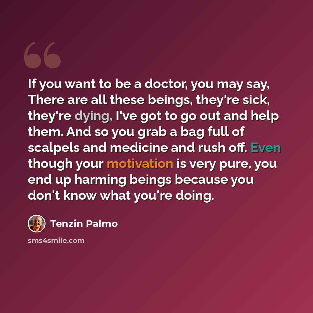 “If you want to be a doctor, you may say, There are all these beings, they're sick, they're dying, I've got to go out and help them. And so you grab a bag full of scalpels and medicine and rush off. Even though your motivation is very pure, you end up harming beings because you don't know what…” quote by Tenzin Palmo