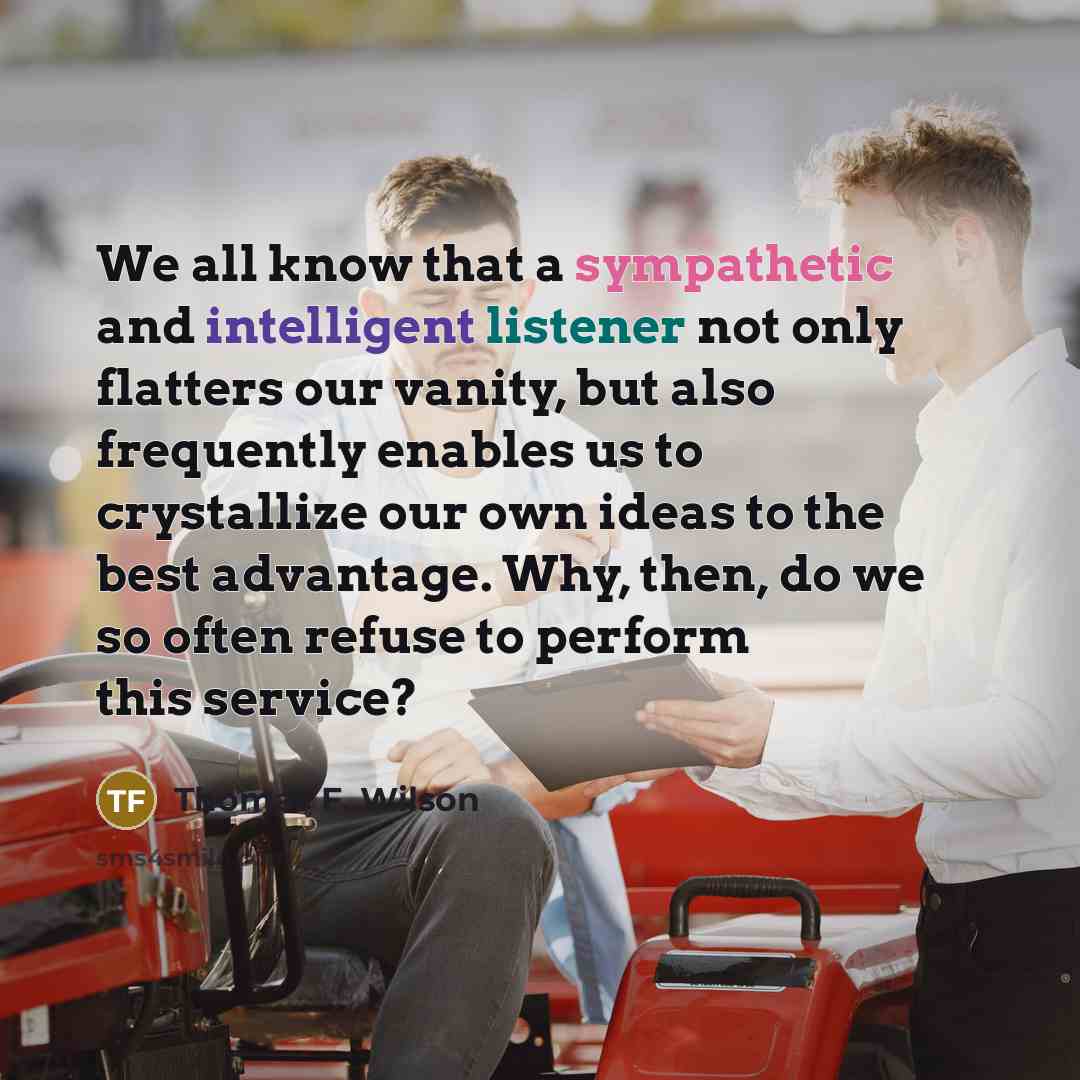 “We all know that a sympathetic and intelligent listener not only flatters our vanity, but also frequently enables us to crystallize our own ideas to the best advantage. Why, then, do we so often refuse to perform this service?” quote by Thomas F. Wilson