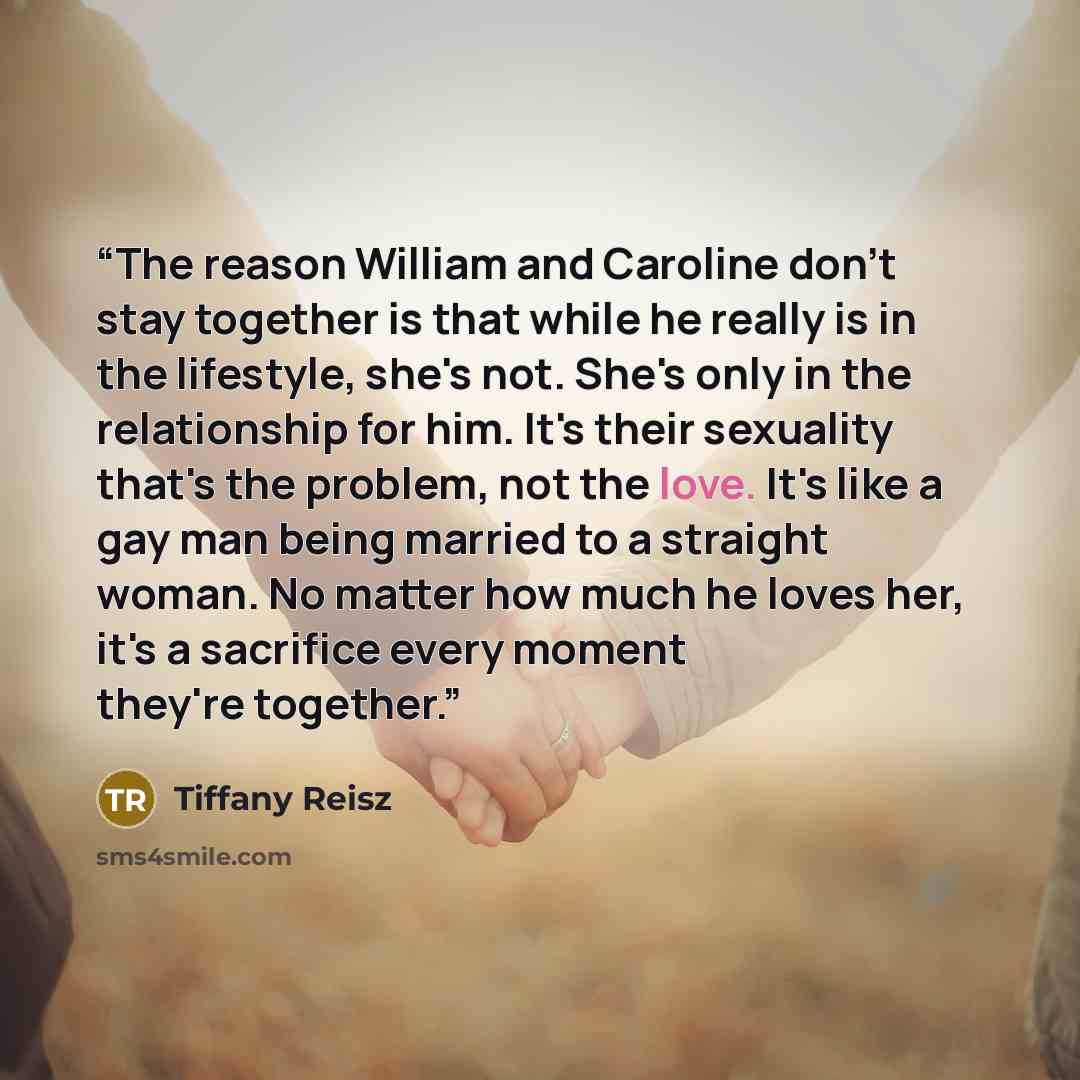 “The reason William and Caroline don't stay together is that while he really is in the lifestyle, she's not. She's only in the relationship for him. It's their sexuality that's the problem, not the love. It's like a gay man being married to a straight woman. No matter how much he loves her, it's a…” quote by Tiffany Reisz