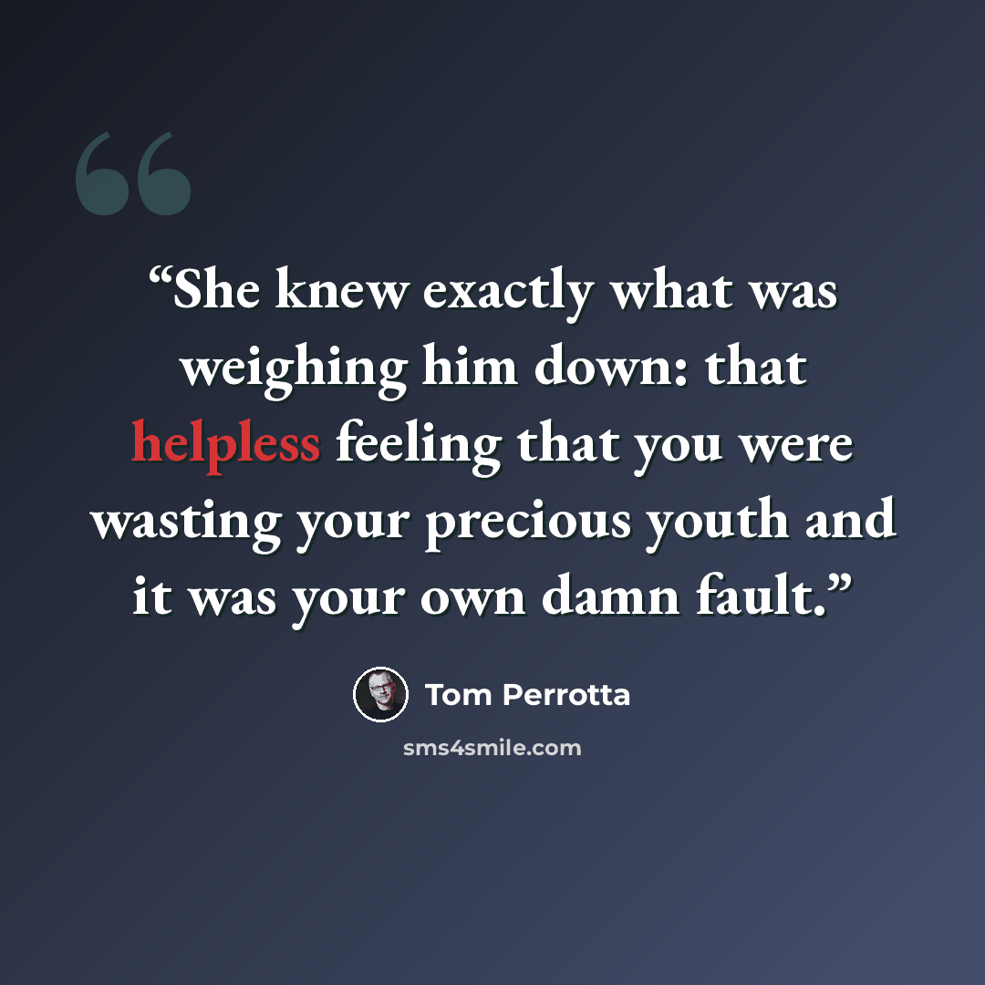 “She knew exactly what was weighing him down: that helpless feeling that you were wasting your precious youth and it was your own damn fault.” quote by Tom Perrotta