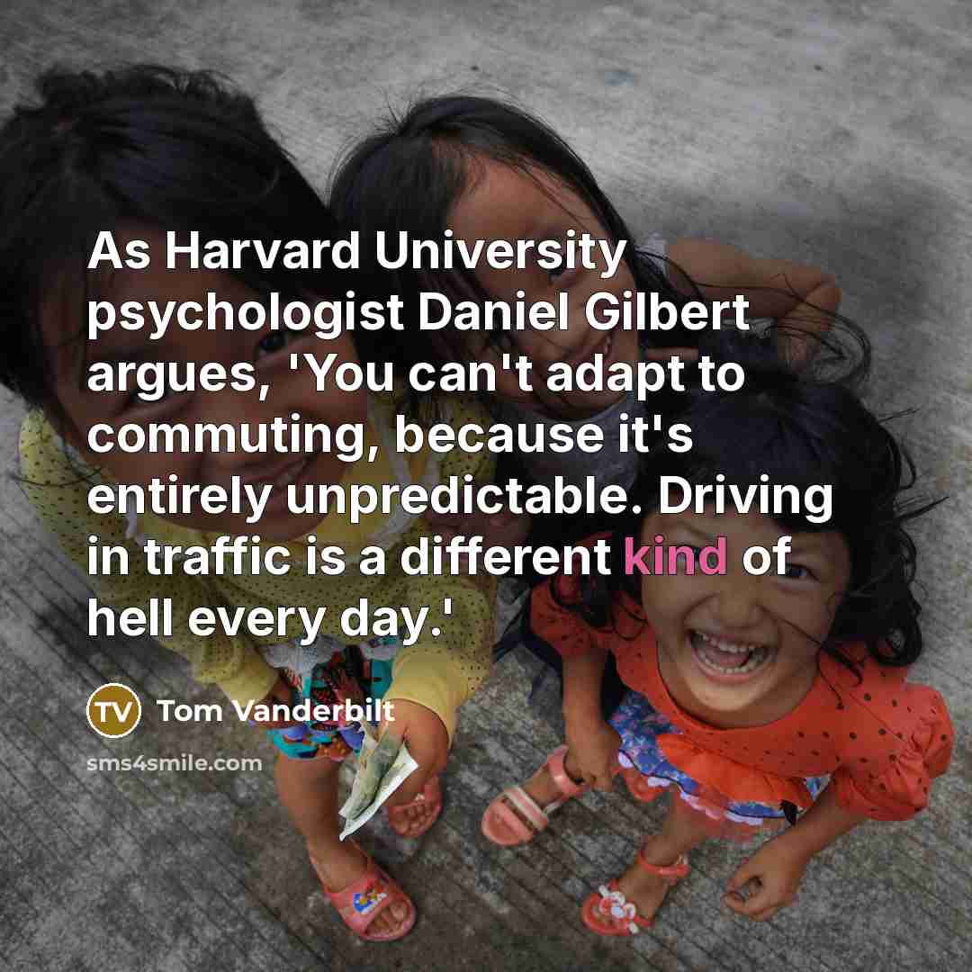 “As Harvard University psychologist Daniel Gilbert argues, 'You can't adapt to commuting, because it's entirely unpredictable. Driving in traffic is a different kind of hell every day.'” quote by Tom Vanderbilt