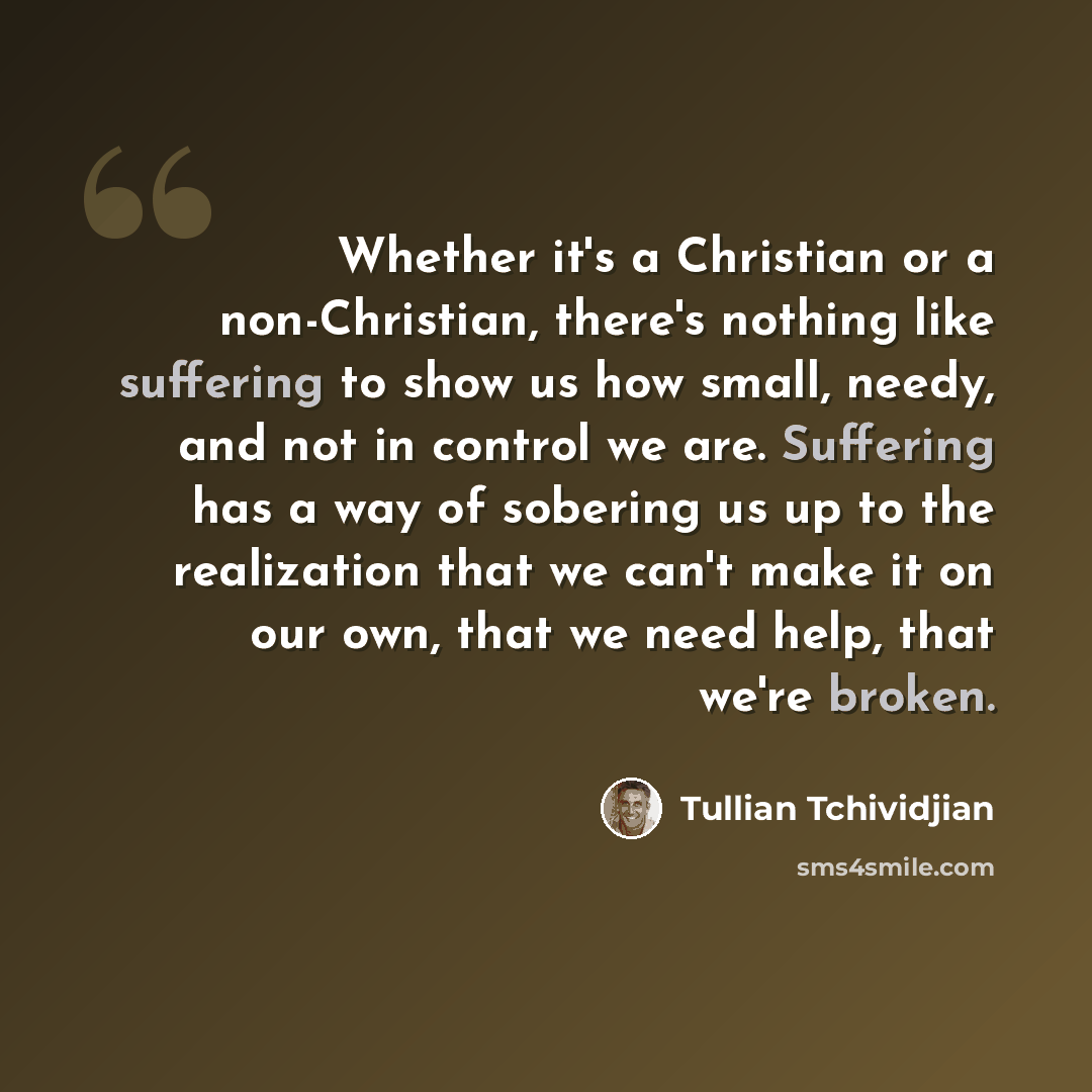 “Whether it's a Christian or a non-Christian, there's nothing like suffering to show us how small, needy, and not in control we are. Suffering has a way of sobering us up to the realization that we can't make it on our own, that we need help, that we're broken.” quote by Tullian Tchividjian