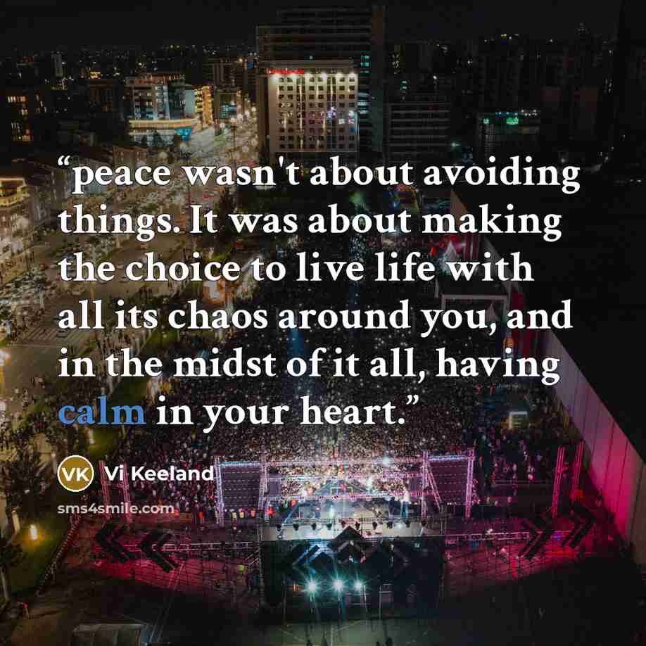 “peace wasn't about avoiding things. It was about making the choice to live life with all its chaos around you, and in the midst of it all, having calm in your heart.” quote by Vi Keeland