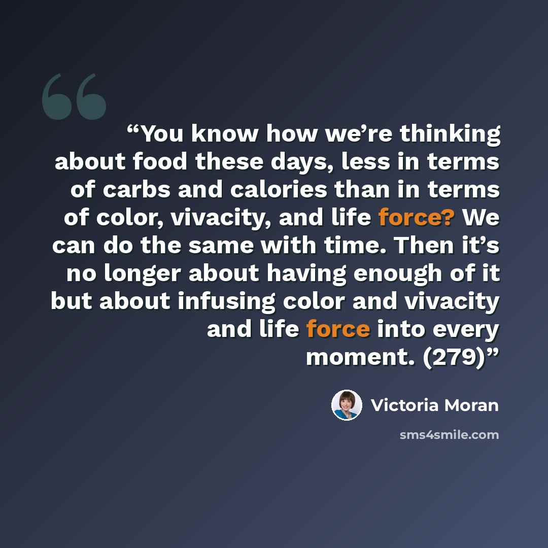 “You know how we’re thinking about food these days, less in terms of carbs and calories than in terms of color, vivacity, and life force? We can do the same with time. Then it’s no longer about having enough of it but about infusing color and vivacity and life force into every moment. (279)” quote by Victoria Moran