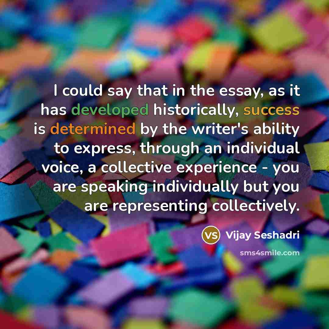 “I could say that in the essay, as it has developed historically, success is determined by the writer's ability to express, through an individual voice, a collective experience - you are speaking individually but you are representing collectively.” quote by Vijay Seshadri