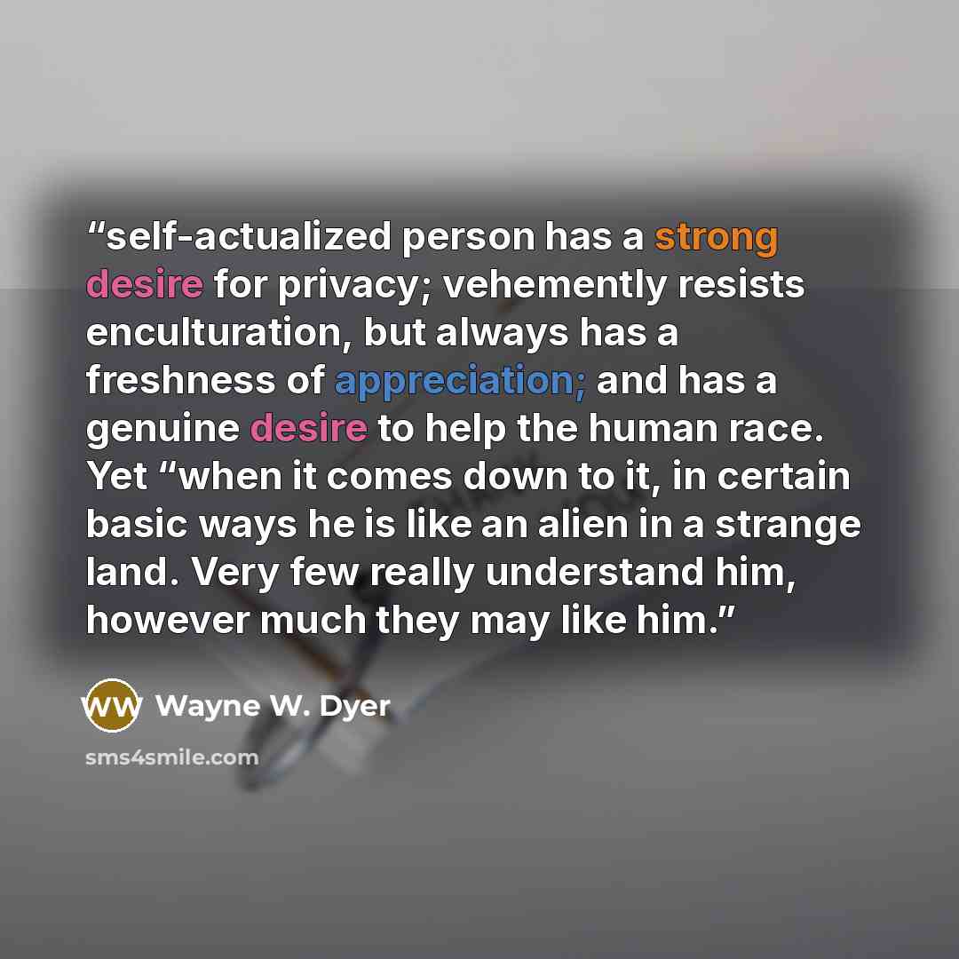 “self-actualized person has a strong desire for privacy; vehemently resists enculturation, but always has a freshness of appreciation; and has a genuine desire to help the human race. Yet “when it comes down to it, in certain basic ways he is like an alien in a strange land. Very few really…” quote by Wayne W. Dyer
