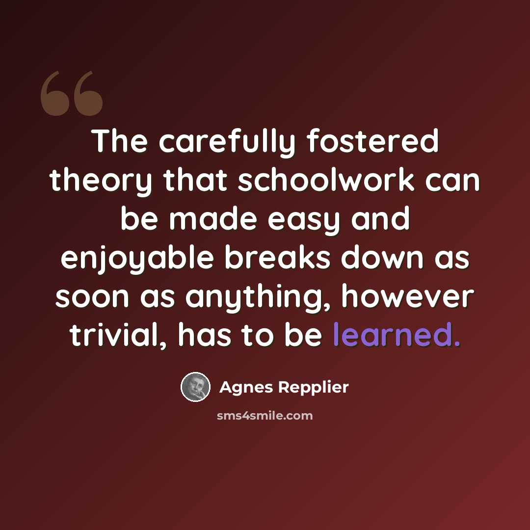 “The carefully fostered theory that schoolwork can be made easy and enjoyable breaks down as soon as anything, however trivial, has to be learned.” quote by Agnes Repplier