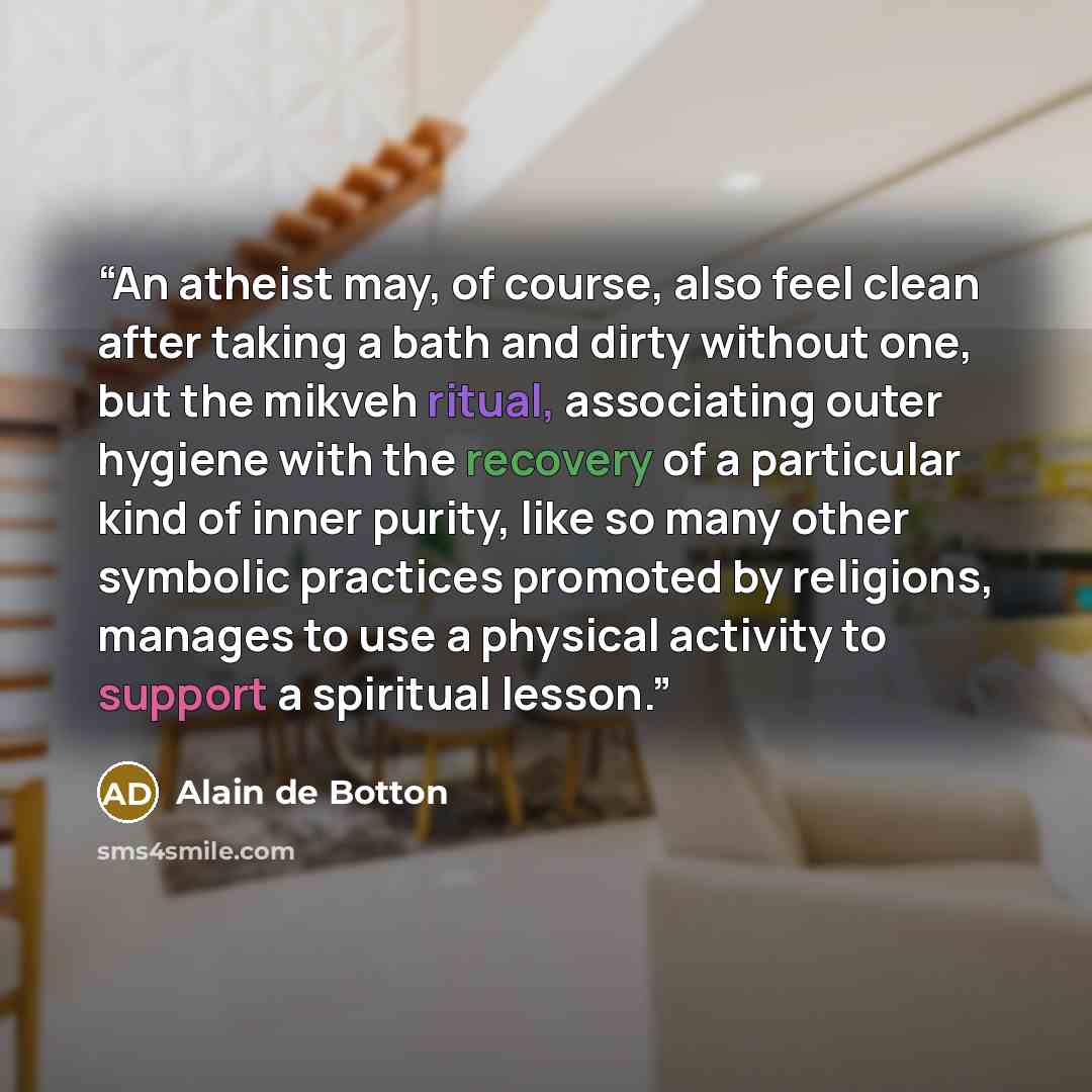 “An atheist may, of course, also feel clean after taking a bath and dirty without one, but the mikveh ritual, associating outer hygiene with the recovery of a particular kind of inner purity, like so many other symbolic practices promoted by religions, manages to use a physical activity to support…” quote by Alain de Botton