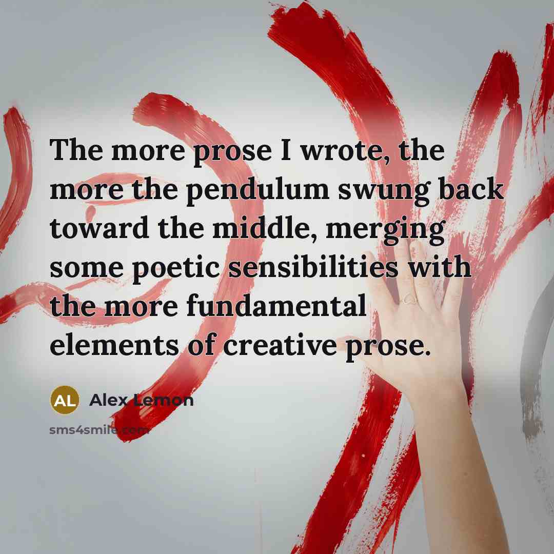 “The more prose I wrote, the more the pendulum swung back toward the middle, merging some poetic sensibilities with the more fundamental elements of creative prose.” quote by Alex Lemon