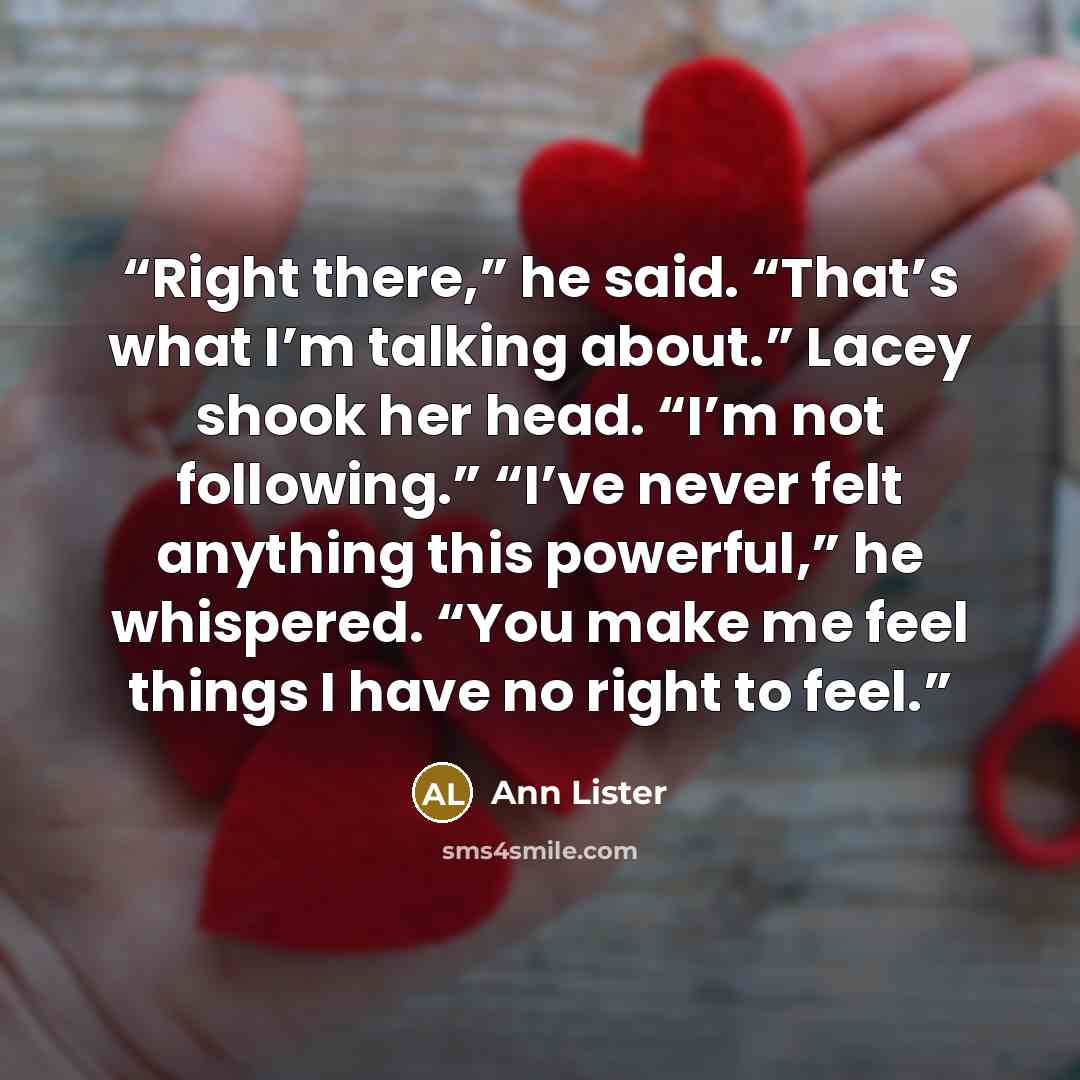 “Right there,” he said. “That’s what I’m talking about.” Lacey shook her head. “I’m not following.” “I’ve never felt anything this powerful,” he whispered. “You make me feel things I have no right to feel.” quote by Ann Lister