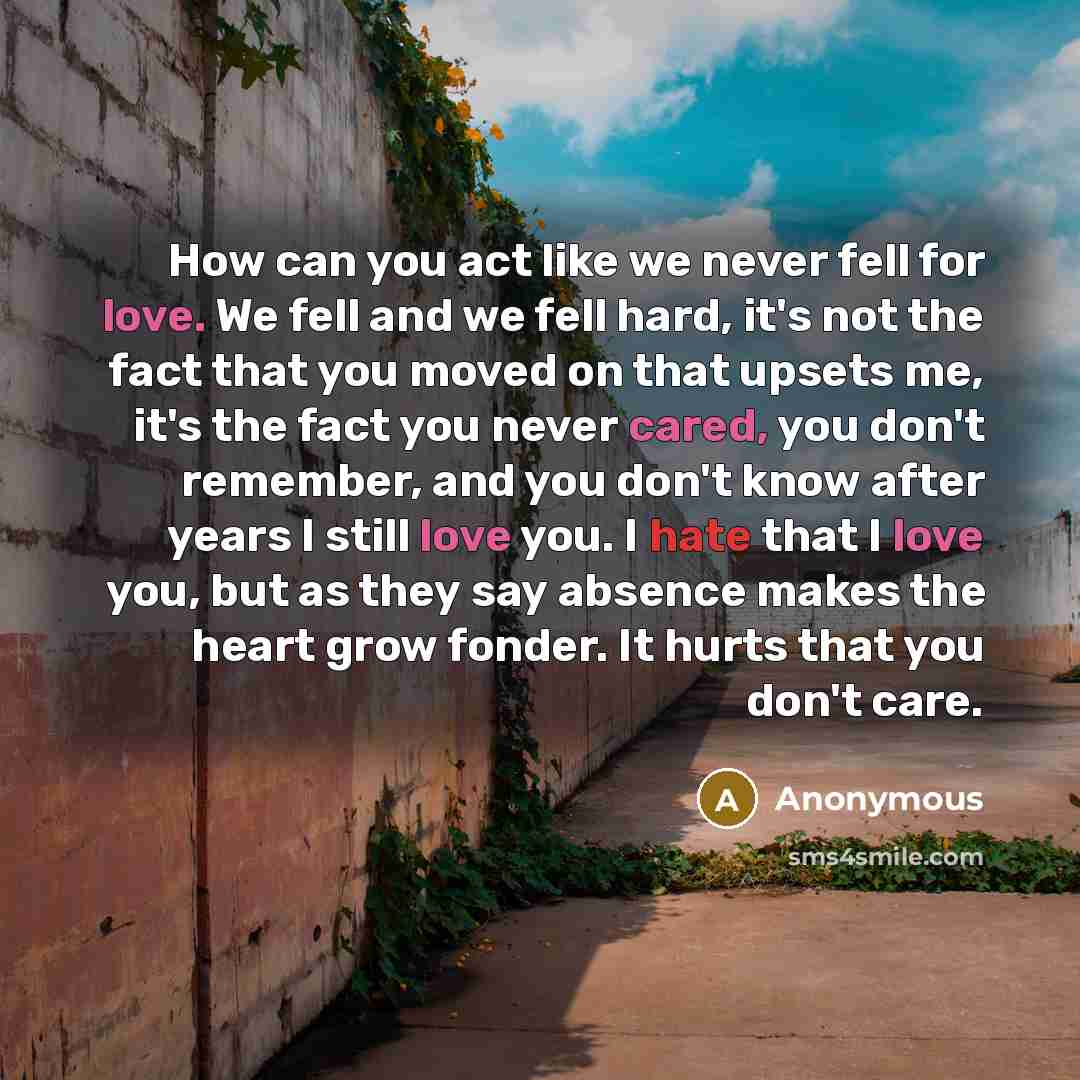 “How can you act like we never fell for love. We fell and we fell hard, it's not the fact that you moved on that upsets me, it's the fact you never cared, you don't remember, and you don't know after years I still love you. I hate that I love you, but as they say absence makes the heart grow…” quote by Anonymous