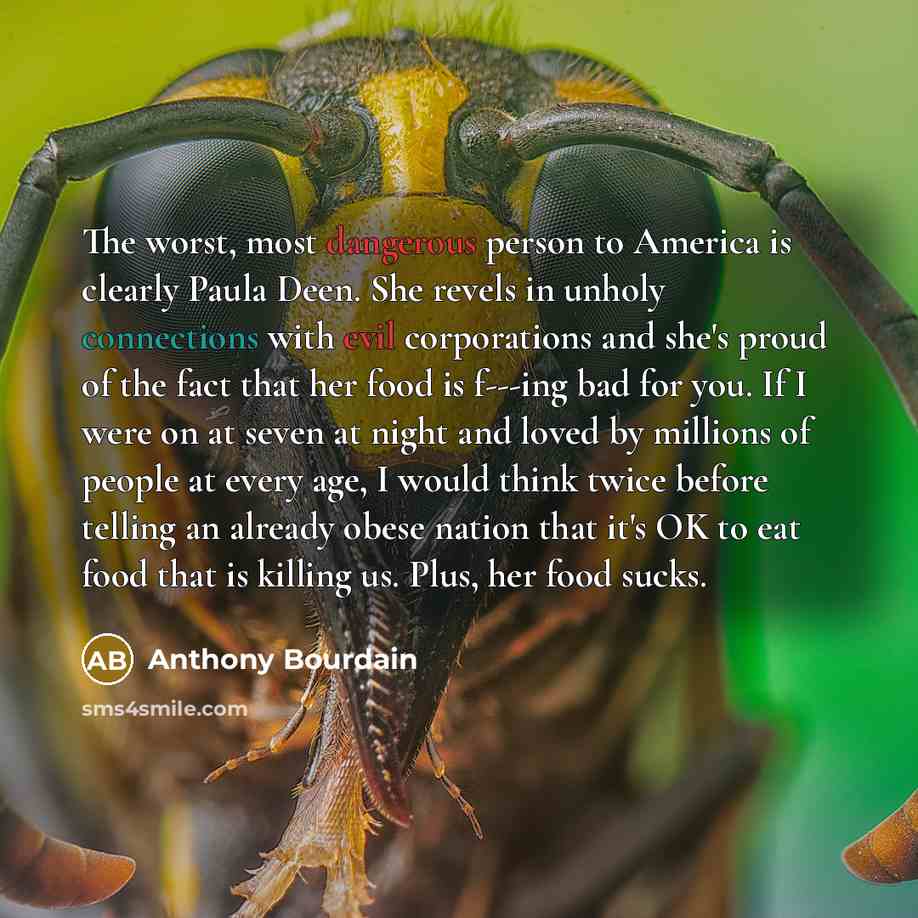 “The worst, most dangerous person to America is clearly Paula Deen. She revels in unholy connections with evil corporations and she's proud of the fact that her food is f---ing bad for you. If I were on at seven at night and loved by millions of people at every age, I would think twice before…” quote by Anthony Bourdain
