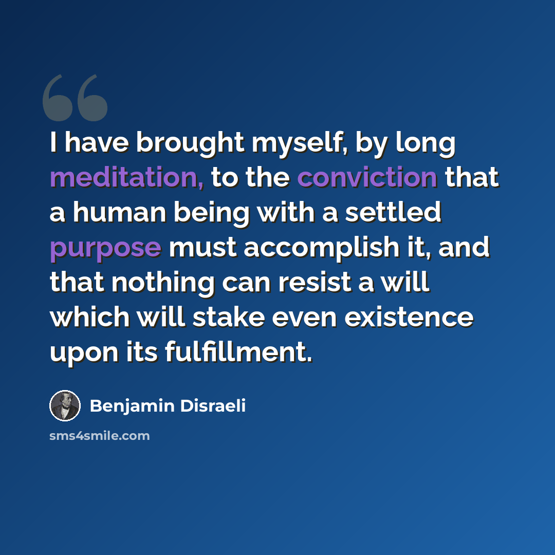 “I have brought myself, by long meditation, to the conviction that a human being with a settled purpose must accomplish it, and that nothing can resist a will which will stake even existence upon its fulfillment.” quote by Benjamin Disraeli