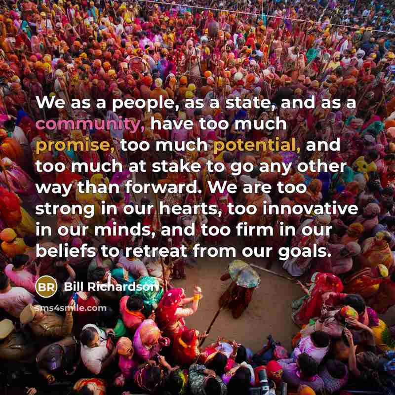 “We as a people, as a state, and as a community, have too much promise, too much potential, and too much at stake to go any other way than forward. We are too strong in our hearts, too innovative in our minds, and too firm in our beliefs to retreat from our goals.” quote by Bill Richardson