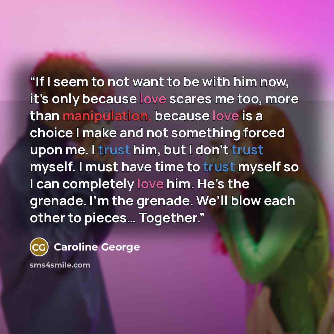 “If I seem to not want to be with him now, it’s only because love scares me too, more than manipulation, because love is a choice I make and not something forced upon me. I trust him, but I don’t trust myself. I must have time to trust myself so I can completely love him. He’s the grenade. I’m the…” quote by Caroline George