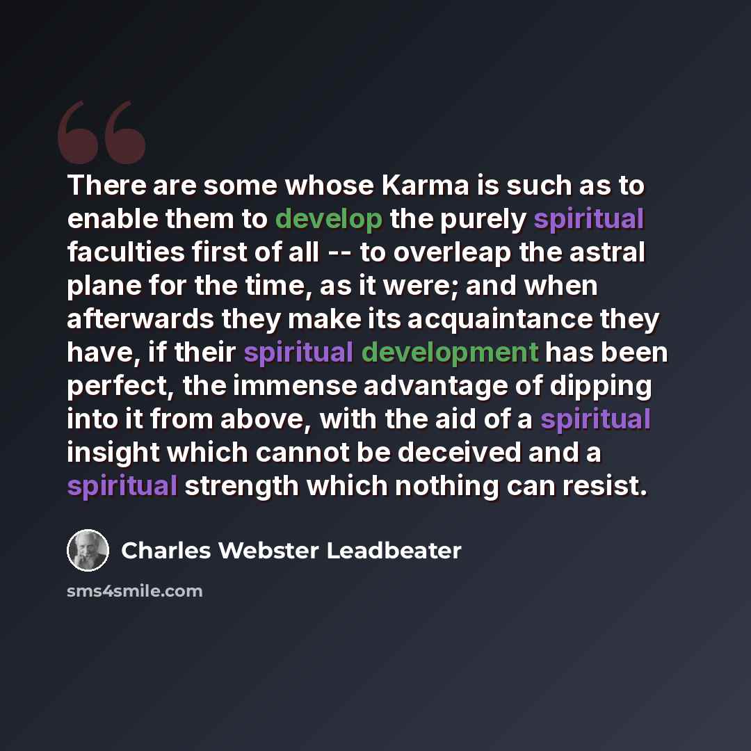 “There are some whose Karma is such as to enable them to develop the purely spiritual faculties first of all -- to overleap the astral plane for the time, as it were; and when afterwards they make its acquaintance they have, if their spiritual development has been perfect, the immense advantage of…” quote by Charles Webster Leadbeater
