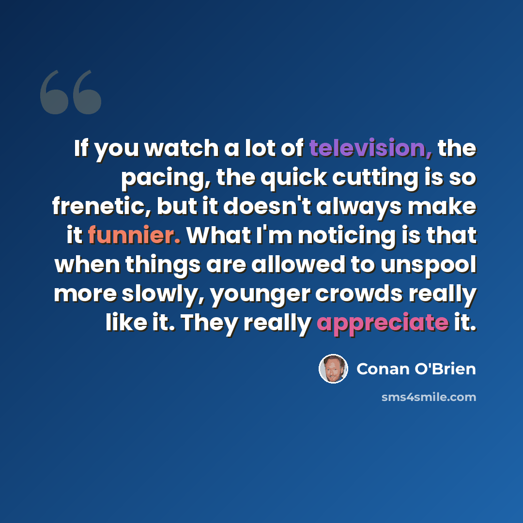 “If you watch a lot of television, the pacing, the quick cutting is so frenetic, but it doesn't always make it funnier. What I'm noticing is that when things are allowed to unspool more slowly, younger crowds really like it. They really appreciate it.” quote by Conan O'Brien