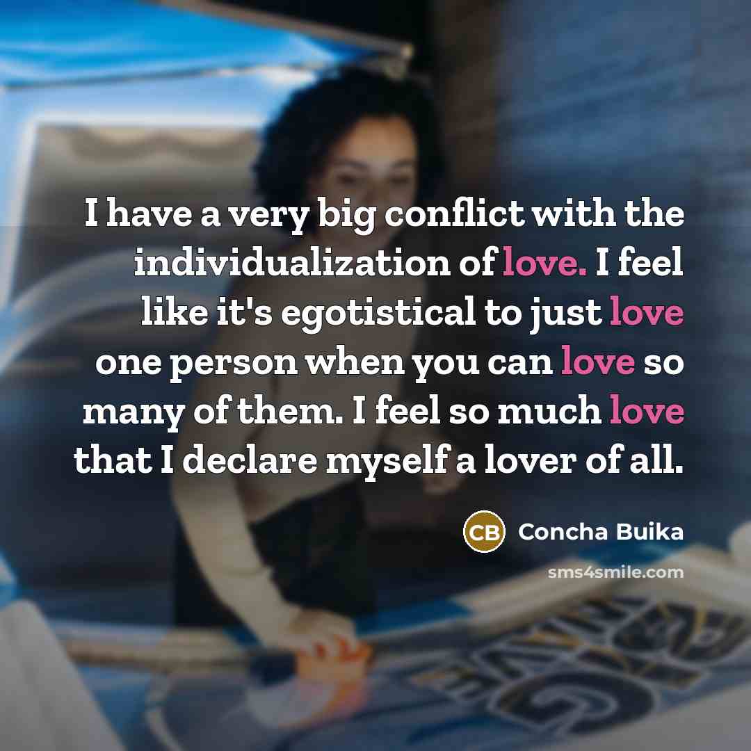 “I have a very big conflict with the individualization of love. I feel like it's egotistical to just love one person when you can love so many of them. I feel so much love that I declare myself a lover of all.” quote by Concha Buika