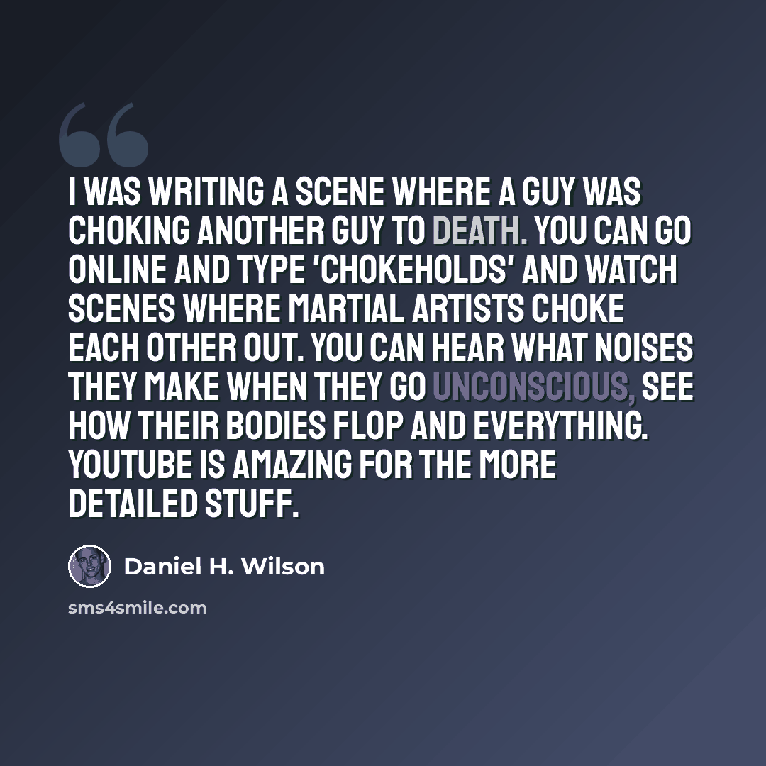 “I was writing a scene where a guy was choking another guy to death. You can go online and type 'chokeholds' and watch scenes where martial artists choke each other out. You can hear what noises they make when they go unconscious, see how their bodies flop and everything. YouTube is amazing for the…” quote by Daniel H. Wilson